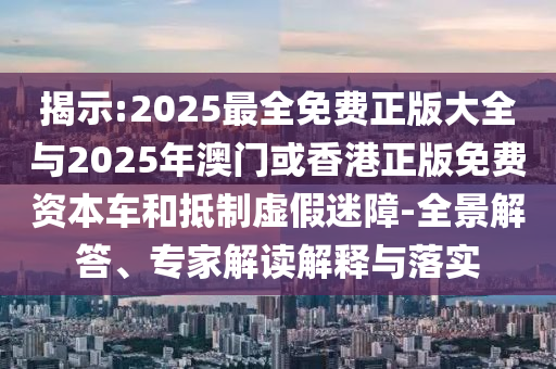 揭示:2025最全免費正版大全與2025年澳門或香港正版免費資本車和抵制虛假迷障-全景解答、專家解讀解釋與落實